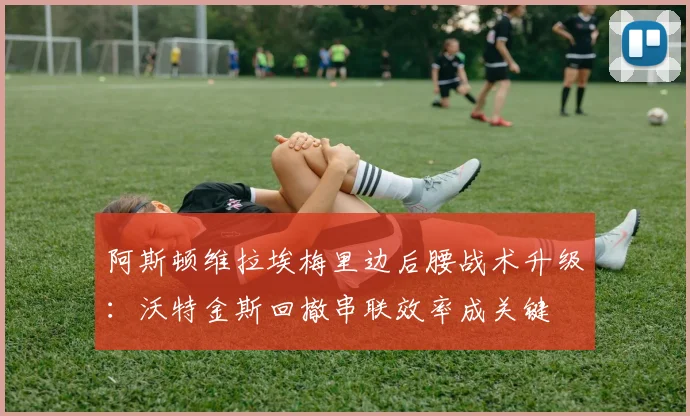 阿斯顿维拉埃梅里边后腰战术升级：沃特金斯回撤串联效率成关键