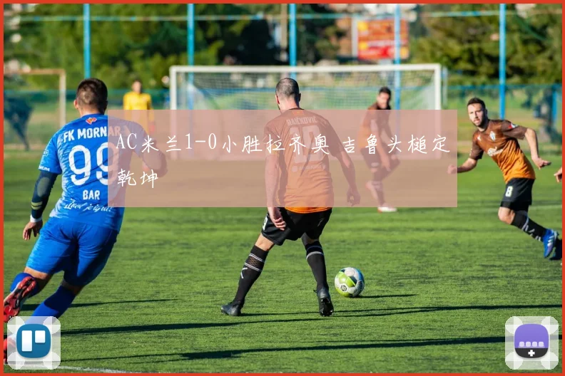 AC米兰1-0小胜拉齐奥 吉鲁头槌定乾坤