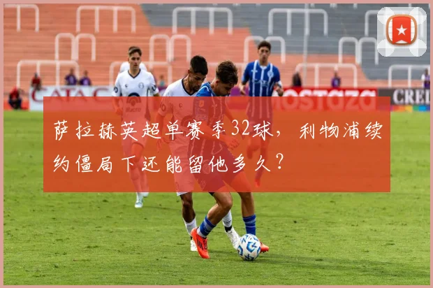 萨拉赫英超单赛季32球,利物浦续约僵局下还能留他多久?