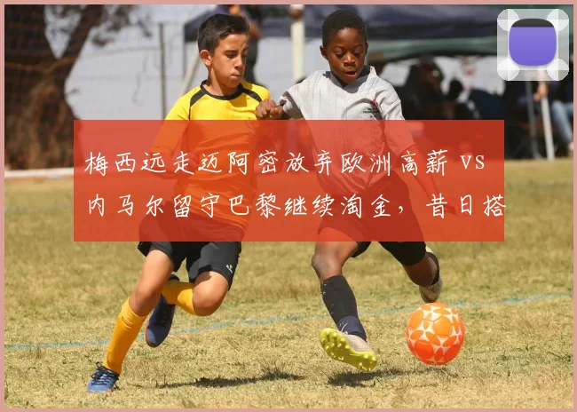 梅西远走迈阿密放弃欧洲高薪 vs 内马尔留守巴黎继续淘金,昔日搭档生涯选择分化