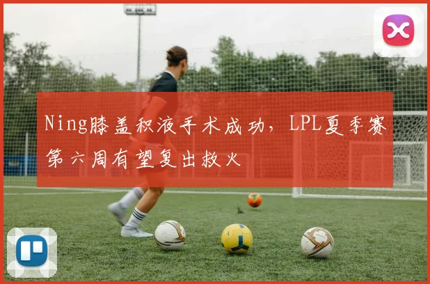 Ning膝盖积液手术成功，LPL夏季赛第六周有望复出救火